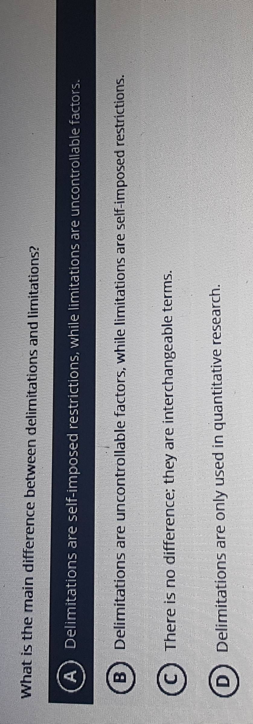 What is the main difference between delimitations and limitations?
Delimitations are self-imposed restrictions, while limitations are uncontrollable factors.
B ) Delimitations are uncontrollable factors, while limitations are self-imposed restrictions.
C) There is no difference; they are interchangeable terms.
D Delimitations are only used in quantitative research.