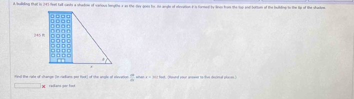 A building that is 245 feet tall casts a shadow of various lengths x as the day goes by. An angle of elevation θ is formed by lines from the top and bottom of the building to the tip of the shadow. 
Find the rate of change (in radians per foot) of the angle of elevation  dθ /dx  when x=302fee. (Round your answer to five decimal places.)
□ * radians per foot