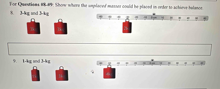 For Questions #8-#9: Show where the umplaced masses could be placed in order to achieve balance.
8. 3-kg and 3-kg
3kg 3kg
9. 1-kg and 3-kg -60 -40 -30 -20 -10 0 cm 10 20 30 40 50 60
60
a
1k 3kg
4kg