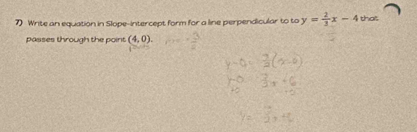 Write an equation in Slope-intercept form for a line perpendicular to to y= 2/3 x-4 that 
passes through the point (4,0).