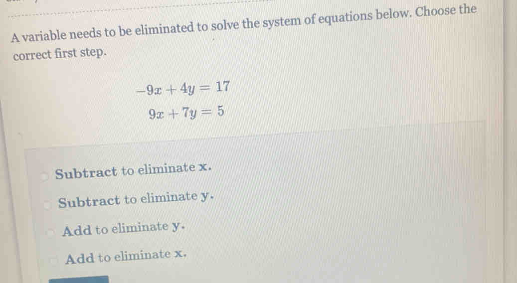 A variable needs to be eliminated to solve the system of equations below. Choose the
correct first step.
-9x+4y=17
9x+7y=5
Subtract to eliminate x.
Subtract to eliminate y.
Add to eliminate y.
Add to eliminate x.