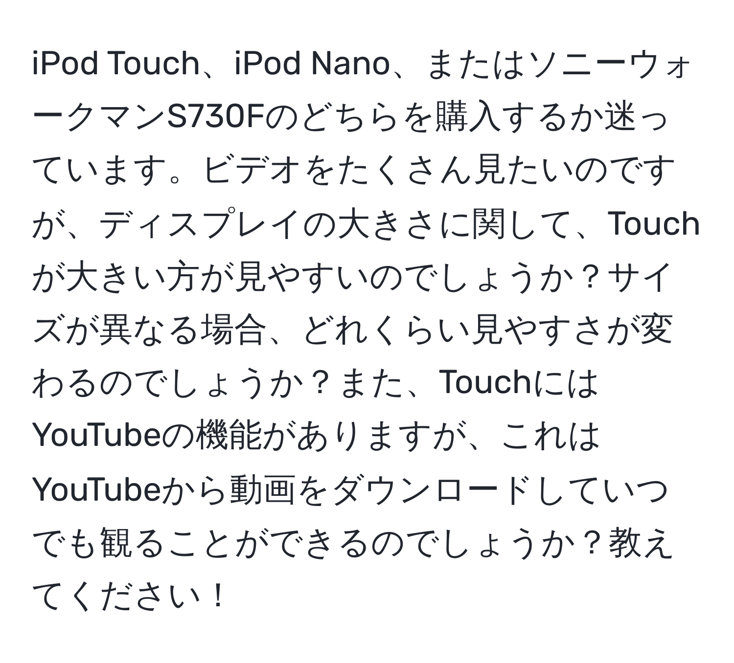 iPod Touch、iPod Nano、またはソニーウォークマンS730Fのどちらを購入するか迷っています。ビデオをたくさん見たいのですが、ディスプレイの大きさに関して、Touchが大きい方が見やすいのでしょうか？サイズが異なる場合、どれくらい見やすさが変わるのでしょうか？また、TouchにはYouTubeの機能がありますが、これはYouTubeから動画をダウンロードしていつでも観ることができるのでしょうか？教えてください！