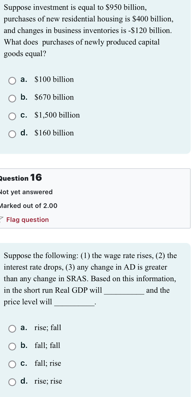 Suppose investment is equal to $950 billion,
purchases of new residential housing is $400 billion,
and changes in business inventories is - $120 billion.
What does purchases of newly produced capital
goods equal?
a. $100 billion
b. $670 billion
c. $1,500 billion
d. $160 billion
Question 16
Not yet answered
Marked out of 2.00
Flag question
Suppose the following: (1) the wage rate rises, (2) the
interest rate drops, (3) any change in AD is greater
than any change in SRAS. Based on this information,
in the short run Real GDP will _and the
price level will_
_·
a. rise; fall
b. fall; fall
c. fall; rise
d. rise; rise