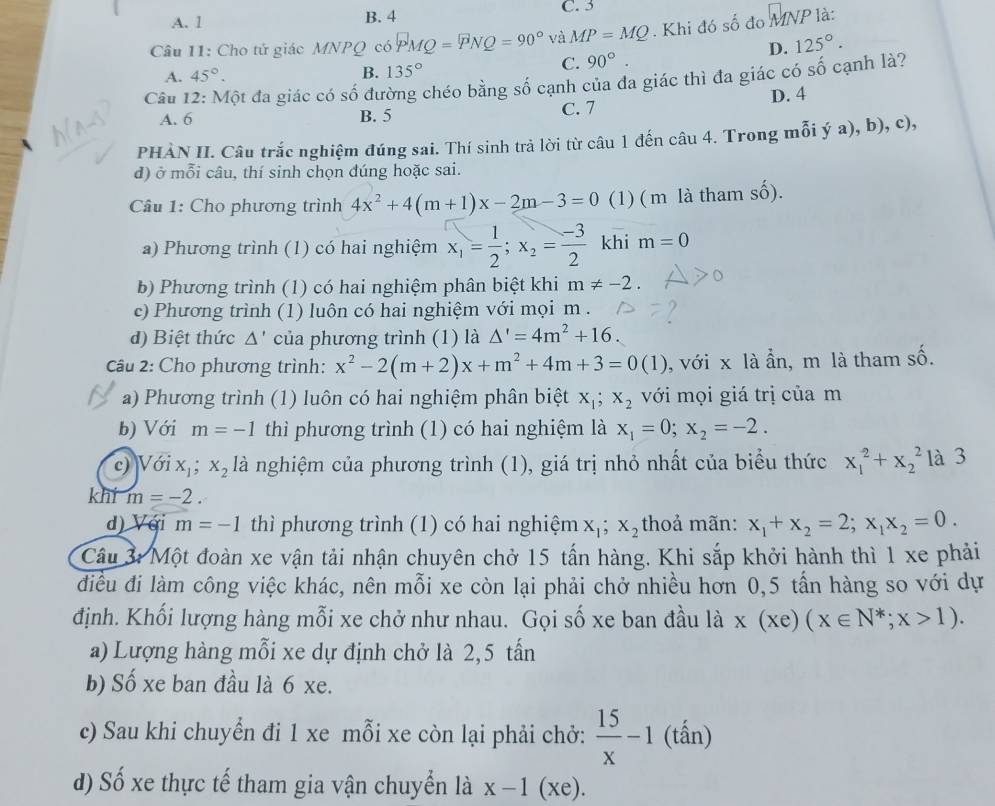 A. l B. 4 C. 3
Câu 11: Cho tử giác MNPQ có PMQ =PNQ=90° và MP=MQ. Khi đó số đo  MNP là:
D. 125°.
A. 45°. B. 135°
C. 90°.
Câu 12: Một đa giác có số đường chéo bằng số cạnh của đa giác thì đa giác có số cạnh là?
A. 6 B. 5 C. 7 D. 4
PHÀN II. Câu trắc nghiệm đúng sai. Thí sinh trả lời từ câu 1 đến câu 4. Trong mỗi ý a), b), c),
d) ở mỗi câu, thí sinh chọn đúng hoặc sai.
Câu 1: Cho phương trình 4x^2+4(m+1)x-2m-3=0 (1) ( m là tham số).
a) Phương trình (1) có hai nghiệm x_1= 1/2 ;x_2= (-3)/2  khi m=0
b) Phương trình (1) có hai nghiệm phân biệt khi m!= -2.
e) Phương trình (1) luôn có hai nghiệm với mọi m .
d) Biệt thức Δ' của phương trình (1) là △ '=4m^2+16.
Câu 2: Cho phương trình: x^2-2(m+2)x+m^2+4m+3=0(1) , với x là ẩn, m là tham số.
a) Phương trình (1) luôn có hai nghiệm phân biệt x_1;x_2 với mọi giá trị của m
b) Với m=-1 thì phương trình (1) có hai nghiệm là x_1=0;x_2=-2.
c) Với x_1;x_2 là nghiệm của phương trình (1), giá trị nhỏ nhất của biểu thức x_1^(2+x_2^2 là 3
khi m=-2.
d) Với m=-1 thì phương trình (1) có hai nghiệm x_1);x_2 thoả mãn: x_1+x_2=2;x_1x_2=0.
Câu 3: Một đoàn xe vận tải nhận chuyên chở 15 tấn hàng. Khi sắp khởi hành thì 1 xe phải
điều đi làm công việc khác, nên mỗi xe còn lại phải chở nhiều hơn 0,5 tấn hàng so với dự
định. Khối lượng hàng mỗi xe chở như nhau. Gọi số xe ban đầu là x(xe)(x∈ N^*;x>1).
a) Lượng hàng mỗi xe dự định chở là 2,5 tấn
b) Số xe ban đầu là 6 xe.
c) Sau khi chuyển đi 1 xe mỗi xe còn lại phải chở:  15/x -1 (tấn)
d) Số xe thực tế tham gia vận chuyển là x-1(xe ).