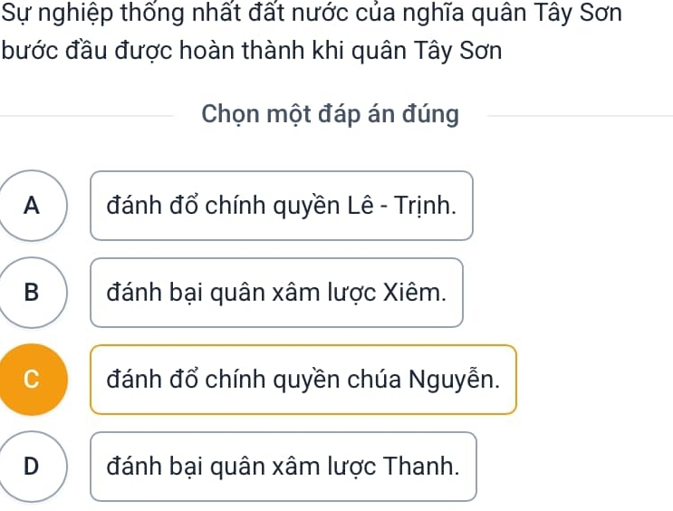 Sự nghiệp thống nhất đất nước của nghĩa quân Tây Sơn
bước đầu được hoàn thành khi quân Tây Sơn
Chọn một đáp án đúng
A đánh đổ chính quyền Lê - Trịnh.
B đánh bại quân xâm lược Xiêm.
C đánh đổ chính quyền chúa Nguyễn.
D đánh bại quân xâm lược Thanh.