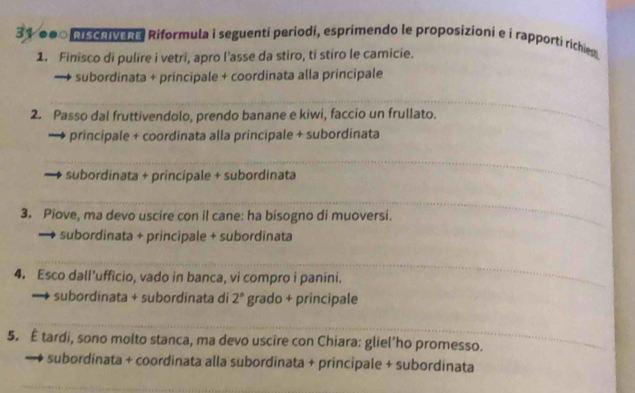 31 ●●0 nischivene Riformula i seguenti periodi, esprimendo le proposizioni e i rapporti richies 
1. Finisco di pulire i vetri, apro l’asse da stiro, ti stiro le camicie. 
subordinata + principale + coordinata alla principale 
_ 
2. Passo dal fruttivendolo, prendo banane e kiwi, faccio un frullato. 
principale + coordinata alla principale + subordinata 
_ 
subordinata + principale + subordinata 
_ 
3. Piove, ma devo uscire con il cane: ha bisogno di muoversi. 
subordinata + principale + subordinata 
_ 
4. Esco dall’ufficio, vado in banca, vi compro i panini. 
subordinata + subordinata di 2° grado + principale 
_ 
5. É tardi, sono molto stanca, ma devo uscire con Chiara: gliel'ho promesso. 
subordinata + coordinata alla subordinata + principale + subordinata 
_ 
_