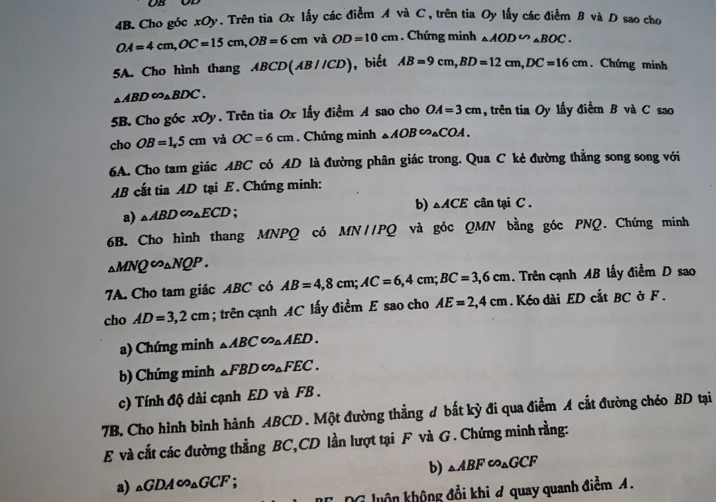 OB
4B. Cho góc xOy. Trên tia Ox lấy các điểm A và C, trên tia Oy lấy các điểm B và D sao cho
OA=4cm,OC=15cm,OB=6cm và OD=10cm. Chứng minh △ AOD∽ △ BOC.
5A. Cho hình thang ABCD(AB//CD) , biết AB=9cm,BD=12cm,DC=16cm.Chứng minh
_△ ABD∈fty _△ BDC.
5B. Cho góc xOy. Trên tia Ox lấy điểm A sao cho OA=3cm , trên tia Oy lấy điểm B và C sao
cho OB=1,5cm và OC=6cm Chứng minh △ AOB∽ △ COA.
6A. Cho tam giác ABC có AD là đường phân giác trong. Qua C kẻ đường thẳng song song với
AB cất tia AD tại E. Chứng minh:
a) _△ ABD∈fty _△ ECD :
b) △ ACE cân tại C .
6B. Cho hình thang MNPQ có MN//PQ và góc QMN bằng góc PNQ. Chứng minh
_△ MNQ∈fty _△ NQP.
7A. Cho tam giác ABC có AB=4,8cm;AC=6,4cm;BC=3,6cm. Trên cạnh AB lấy điểm D sao
cho AD=3,2cm; trên cạnh AC lấy điểm E sao cho AE=2,4cm. Kéo dài ED cắt BC ở F .
a) Chứng minh △ ABC∽ △ AED.
b) Chứng minh _△ FBD∈fty _△ FEC.
c) Tính độ dài cạnh ED và FB .
7B. Cho hình bình hành ABCD . Một đường thẳng # bất kỳ đi qua điễm A cắt đường chéo BD tại
E và cắt các đường thẳng BC,CD lần lượt tại F và G. Chứng minh rằng:
b) _△ ABFeo_△ GCF
a) _△ GDA∈fty _△ GCF
G luôn không đổi khi # quay quanh điểm A.