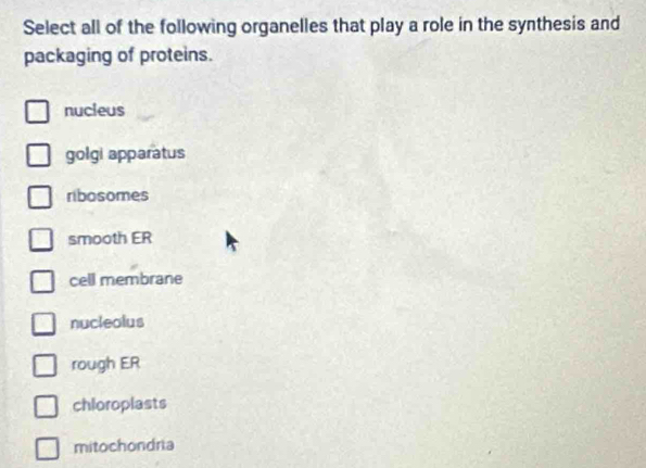 Select all of the following organelles that play a role in the synthesis and
packaging of proteins.
nucieus
golgi apparatus
ribosomes
smooth ER
cell membrane
nucleolus
rough ER
chloroplasts
mitochondria