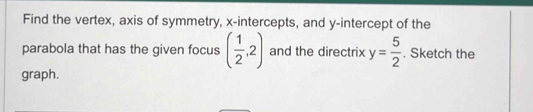 Find the vertex, axis of symmetry, x-intercepts, and y-intercept of the 
parabola that has the given focus ( 1/2 ,2) and the directrix y= 5/2 . Sketch the 
graph.