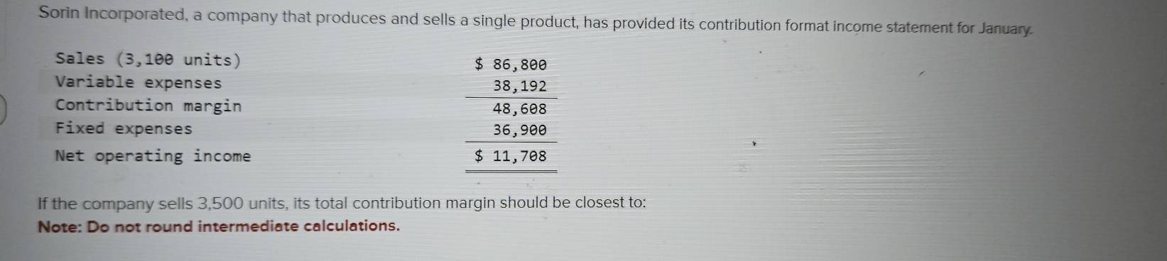 Sorin Incorporated, a company that produces and sells a single product, has provided its contribution format income statement for January 
Sales (3,100 units) 
Variable expenses 
Contribution margin 
Fixed expenses 
Net operating income
beginarrayr 1beginarrayr 155,80 _ 33,232 hline 4,,5,68 3,20,900 hline 5,11,795,1.1,702 hline endarray
If the company sells 3,500 units, its total contribution margin should be closest to: 
Note: Do not round intermediate calculations.