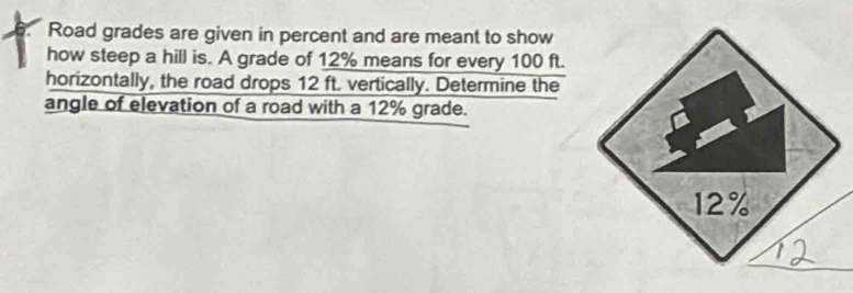 a Road grades are given in percent and are meant to show 
how steep a hill is. A grade of 12% means for every 100 ft. 
horizontally, the road drops 12 ft. vertically. Determine the 
angle of elevation of a road with a 12% grade.