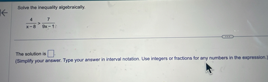 Solve the inequality algebraically.
 4/x-8 > 7/9x-1 
The solution is □. 
(Simplify your answer. Type your answer in interval notation. Use integers or fractions for any numbers in the expression.