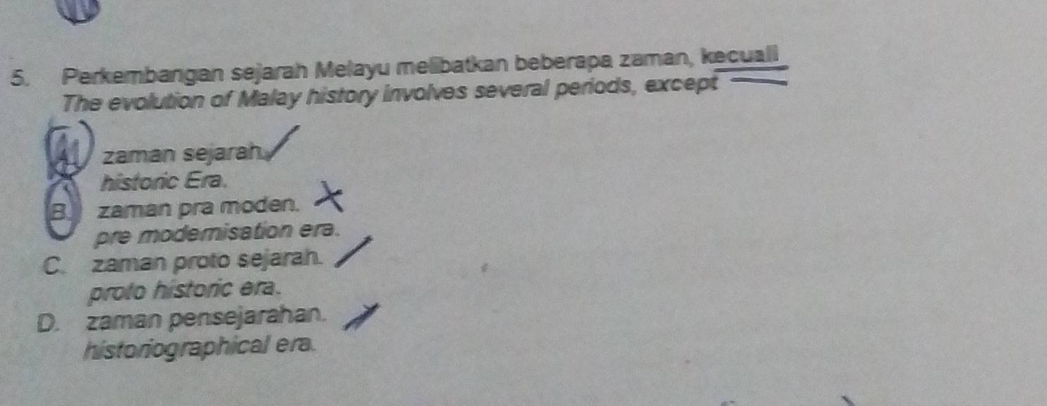 Perkembangan sejarah Melayu melibatkan beberapa zaman, kecuall
The evolution of Malay history involves several periods, except
zaman sejarah
historic Era.
B zaman pra moden.
pre modemisation era.
C. zaman proto sejarah.
proto historic era.
D. zaman pensejarahan.
historiographical era.