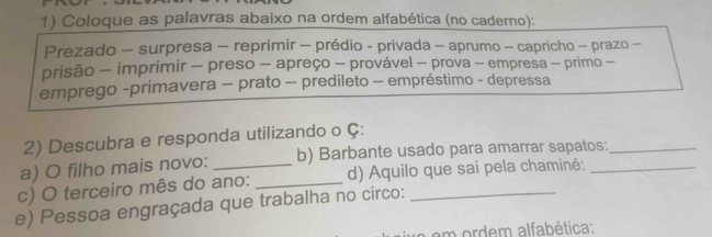 Coloque as palavras abaixo na ordem alfabética (no caderno): 
Prezado - surpresa - reprimir - prédio - privada - aprumo - capricho - prazo - 
prisão - imprimir - preso - apreço - provável - prova - empresa - primo - 
emprego -primavera - prato - predileto - empréstimo - depressa 
2) Descubra e responda utilizando o Ç: 
a) O filho mais novo: b) Barbante usado para amarrar sapatos:_ 
c) O terceiro mês do ano: _d) Aquilo que sai pela chaminé:_ 
e) Pessoa engraçada que trabalha no circo:_ 
em ordem alfabética: