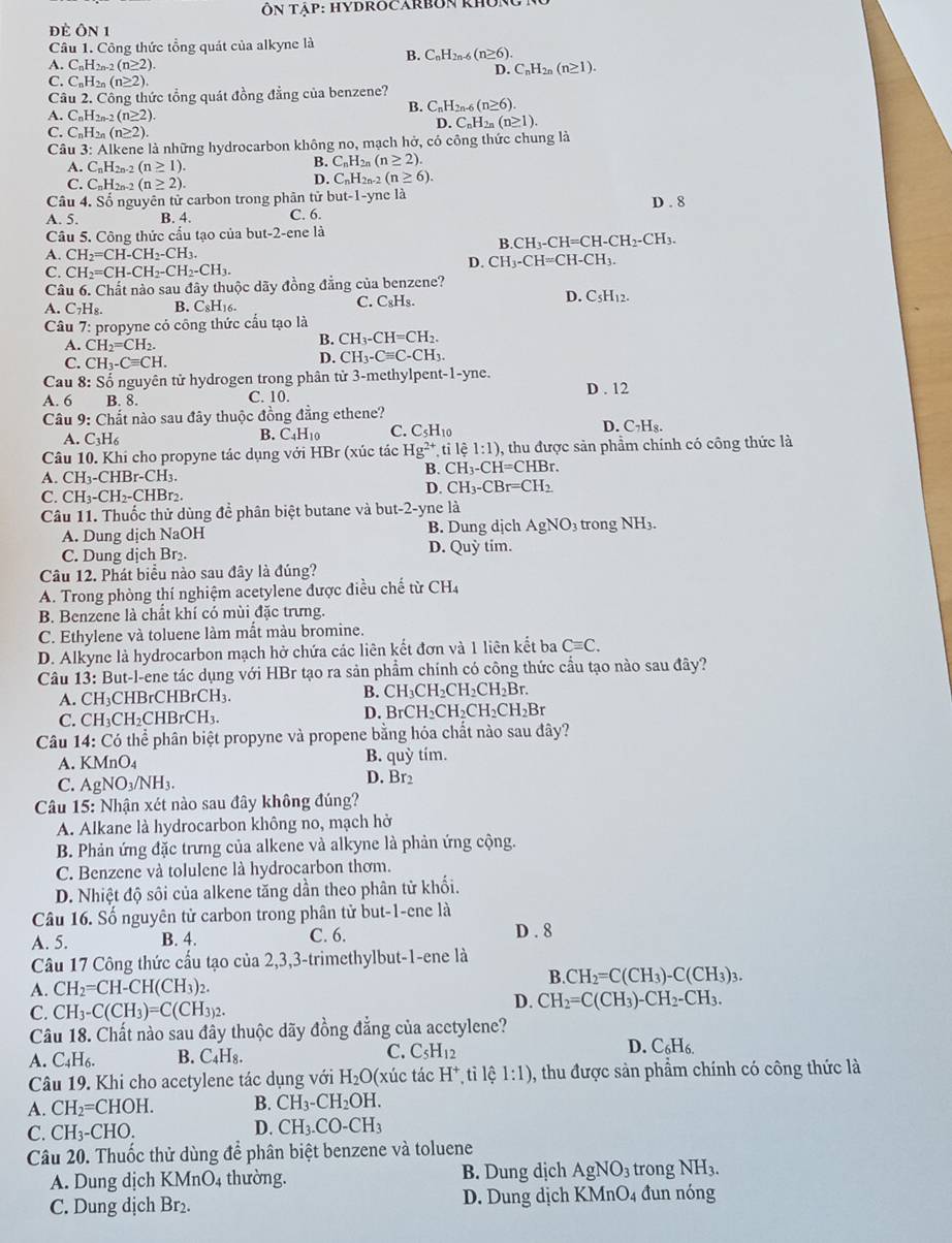 Ôn tập: hYDROCARbUn không
đè Ôn 1
Câu 1. Công thức tổng quát của alkyne là
B. C_nH_2n-6(n≥ 6).
A. C_nH_2n-2(n≥ 2). C_nH_2n(n≥ 1).
D.
C_nH_2n(n≥ 2).
Câu 2. Công thức tổng quát đồng đẳng của benzene?
B. C_nH_2n-6(n≥ 6).
A. C_nH 2n-2 (n≥ 2).
D C_nH_2n(n≥ 1).
C. C_nH_2n(n≥ 2).
Câu 3: Alkene là những hydrocarbon không no, mạch hở, có công thức chung là
A. C_nH_2n-2(n≥ 1).
C_nH_2n(n≥ 2).
C. C_nH_2n-2(n≥ 2).
D. C_nH_2n-2(n≥ 6).
Câu 4. Số nguyên tử carbon trong phân tử but -1. -yne là
A. 5. B. 4. C. 6. D . 8
Câu 5. Công thức cấu tạo của but-2-enela
A. CH_2=CH-CH_2-CH_3. B.C H =CH= CH-CH_2-CH_3.
C. CH_2=CH-CH_2-CH_2-CH_3.
D. CH_3-CH=CH-CH_3.
Câu 6. Chất nào sau đây thuộc dãy đồng đẳng của benzene?
A. C_7H_8. B. C₈H16. C. CgH₃. D. C_5H_12.
Câu 7: propyne có công thức cầu tạo là
A. CH_2=CH_2.
B. CH_3-CH=CH_2.
C. CH_3-Cequiv CH.
D. CH_3-Cequiv C-CH_3.
Cau 8: Số nguyên tử hydrogen trong phân tử 3-methylpent-1-yne. D . 12
A. 6 B. 8. C. 10.
Câu 9: Chất nào sau đây thuộc đồng đẳng ethene?
A. C_3H_6
B. C_4H_10 C. C_5H_10 D. C_7H_8.
Câu 10. Khi cho propyne tác dụng với HBr (xúc tác Hg^(2+),tile1:1) , thu được sản phẩm chính có công thức là
A. CH_3-CHBr-CH_3.
B. CH_3-CH=CHB.
C. CH_3-CH_2-CHBr_2
D. CH_3-CBr=CH_2
Câu 11. Thuốc thử dùng đề phân biệt butane và but-2-yne là
A. Dung dịch NaOH B. Dung djch AgNO_3 3 trong NH3.
D. Quhat y
C. Dung dịch Br₂. tim.
Câu 12. Phát biểu nào sau đây là đúng?
A. Trong phòng thí nghiệm acetylene được điều chế từ 6 CH.
B. Benzene là chất khí có mùi đặc trưng.
C. Ethylene và toluene làm mất màu bromine.
D. Alkyne là hydrocarbon mạch hở chứa các liên kết đơn và 1 liên kết ba Cequiv C.
Câu 13: But-l-ene tác dụng với HBr tạo ra sản phẩm chính có công thức cầu tạo nào sau đây?
A. CH₃CHBrCHBrCH₃. B. CH_3CH_2CH_2CH_2Br.
C. CH₃CH₂CHBrCH₃. D. BrCH_2CH_2CH_2CH_2Br
Câu 14: Có thể phân biệt propyne và propene bằng hóa chất nào sau đây?
A. KMnO_4 B. quỳ tím.
C. AgNO_3/NH_3.
D. Br2
Câu 15: Nhận xét nào sau đây không đúng?
A. Alkane là hydrocarbon không no, mạch hở
B. Phản ứng đặc trưng của alkene và alkyne là phản ứng cộng.
C. Benzene và tolulene là hydrocarbon thơm.
D. Nhiệt độ sôi của alkene tăng dần theo phân tử khối.
Câu 16. Số nguyên tử carbon trong phân tử but-1-ene là
A. 5. B. 4. C. 6. D . 8
Câu 17 Công thức cầu tạo của 2,3,3-trimethylbut-1-ene là
A. CH_2=CH-CH(CH_3)_2.
B.CH_2=C(CH_3)-C(CH_3)_3.
C. CH_3-C(CH_3)=C(CH_3)_2.
D. CH_2=C(CH_3)-CH_2-CH_3.
Câu 18. Chất nào sau đây thuộc dãy đồng đẳng của acctylene?
C.
D.
A. C_4H_6 B. C_4H_8. C_5H_12 C_6H_6.
Câu 19. Khi cho acetylene tác dụng với H_2O (xúc tác H^+ ti lệ 1:1) , thu được sản phẩm chính có công thức là
A. CH_2=CHOH. B. CH_3-CH_2OH.
C. CH_3-CHO.
D. CH_3.CO-CH_3
Câu 20. Thuốc thử dùng để phân biệt benzene và toluene
A. Dung dịch KMnO4 thường. B. Dung dịch AgNO_3 trong NH_3.
C. Dung dịch Br D. Dung dịch KMnO_4 đun nóng