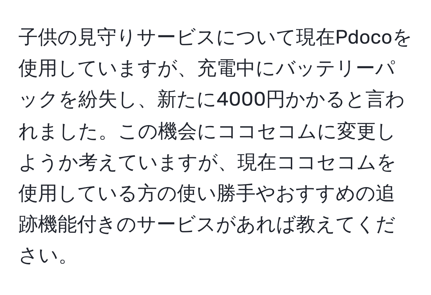 子供の見守りサービスについて現在Pdocoを使用していますが、充電中にバッテリーパックを紛失し、新たに4000円かかると言われました。この機会にココセコムに変更しようか考えていますが、現在ココセコムを使用している方の使い勝手やおすすめの追跡機能付きのサービスがあれば教えてください。