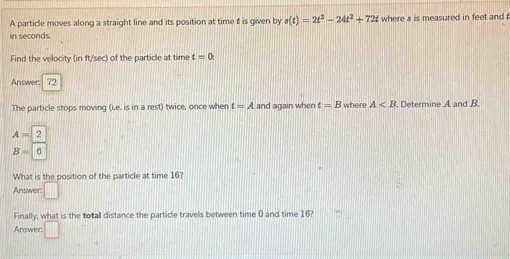 A particle moves along a straight line and its position at time t is given by s(t)=2t^3-24t^2+72t where s is measured in feet and 
in seconds. 
Find the velocity (in ft/sec) of the particle at time t=0 : 
Answer: 72 
The particle stops moving (i.e. is in a rest) twice, once when t=A and again when t=B where A . Determine A and B.
A=2
B=6
What is the position of the particle at time 16? 
Answer: □ 
Finally, what is the total distance the particle travels between time 0 and time 16? 
Answer: □