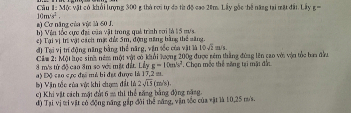 Một vật có khối lượng 300 g thả rơi tự do từ độ cao 20m. Lấy gốc thế năng tại mặt đất. Lấy g=
10m/s^2. 
a) Cơ năng của vật là 60 J. 
b) Vận tốc cực đại của vật trong quá trình rơi là 15 m/s. 
c) Tại vị trí vật cách mặt đất 5m, động năng bằng thế năng. 
d) Tại vị trí động năng bằng thế năng, vận tốc của vật là 10sqrt(2)m/s. 
Câu 2: Một học sinh ném một vật có khối lượng 200g được ném thẳng đứng lên cao với vận tốc ban đầu
8 m/s từ độ cao 8m so với mặt đất. Lấy g=10m/s^2. Chọn mốc thế năng tại mặt đất. 
a) Độ cao cực đại mà bi đạt được là 17,2 m. 
b) Vận tốc của vật khi chạm đất là 2sqrt(15)(m/s). 
c) Khi vật cách mặt đất 6 m thì thế năng bằng động năng. 
d) Tại vị trí vật có động năng gấp đôi thể năng, vận tốc của vật là 10,25 m/s.