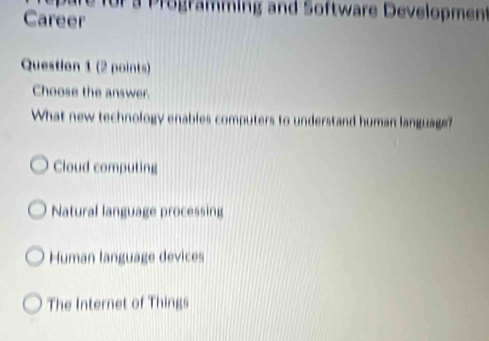 re for a Programing and Software Development
Career
Question 1 (2 points)
Choose the answer.
What new technology enables computers to understand human language?
Cloud computing
Natural language processing
Human language devices
The Internet of Things