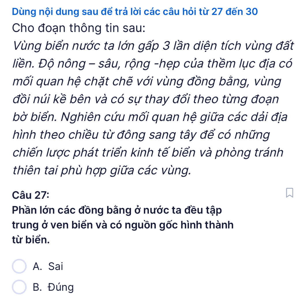 Dùng nội dung sau để trả lời các câu hỏi từ 27 đến 30
Cho đoạn thông tin sau:
Vùng biển nước ta lớn gấp 3 lần diện tích vùng đất
liền. Độ nông - sâu, rộng -hẹp của thềm lục địa có
mối quan hệ chặt chẽ với vùng đồng bằng, vùng
đồi núi kề bên và có sự thay đổi theo từng đoạn
bờ biển. Nghiên cứu mối quan hệ giữa các dải địa
hình theo chiều từ đông sang tây để có những
chiến lược phát triển kinh tế biển và phòng tránh
thiên tai phù hợp giữa các vùng.
Câu 27:
Phần lớn các đồng bằng ở nước ta đều tập
trung ở ven biển và có nguồn gốc hình thành
từ biển.
A. Sai
B. Đúng