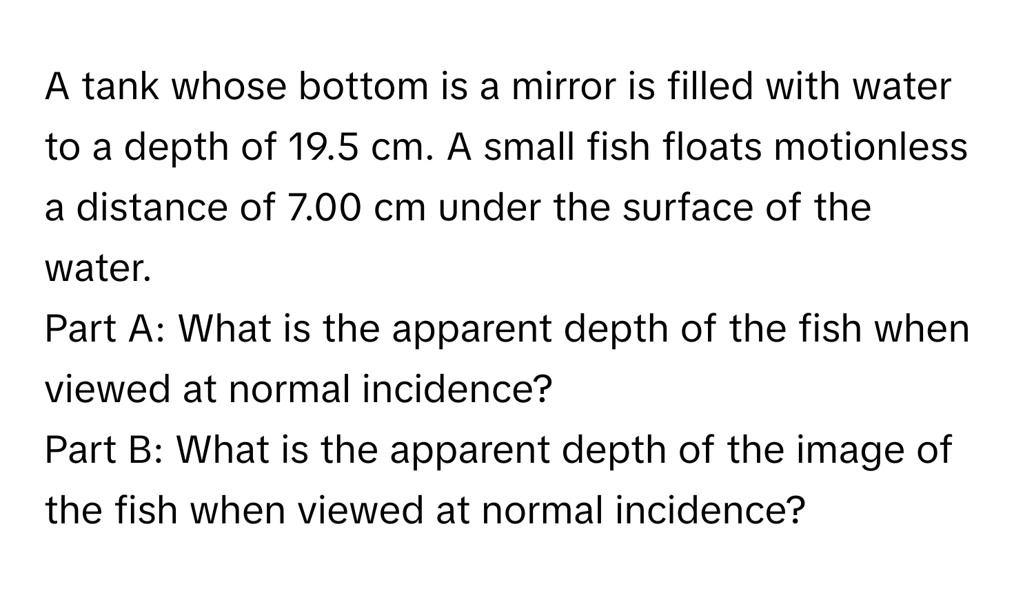 A tank whose bottom is a mirror is filled with water to a depth of 19.5 cm. A small fish floats motionless a distance of 7.00 cm under the surface of the water. 
Part A: What is the apparent depth of the fish when viewed at normal incidence? 
Part B: What is the apparent depth of the image of the fish when viewed at normal incidence?