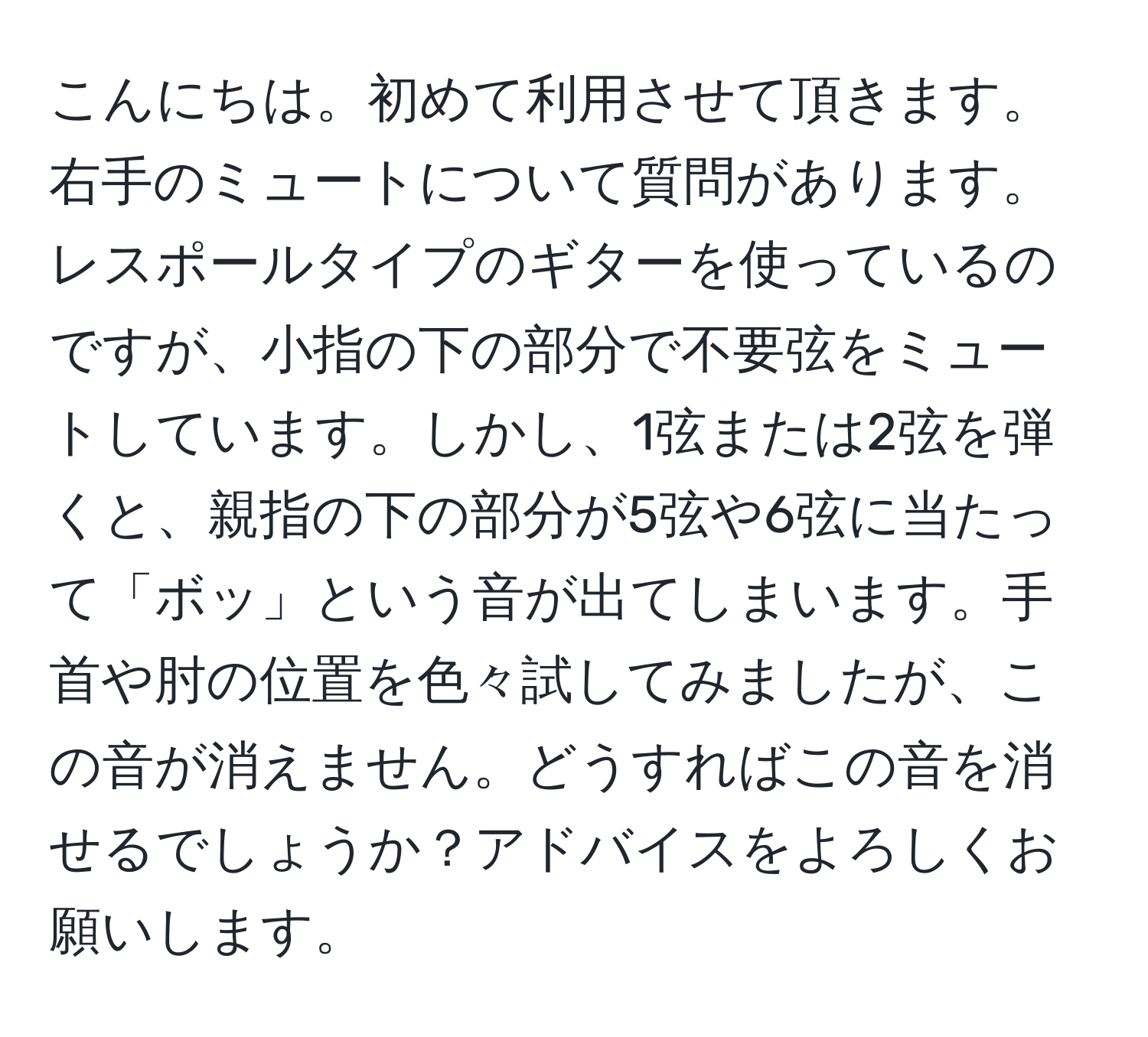 こんにちは。初めて利用させて頂きます。右手のミュートについて質問があります。レスポールタイプのギターを使っているのですが、小指の下の部分で不要弦をミュートしています。しかし、1弦または2弦を弾くと、親指の下の部分が5弦や6弦に当たって「ボッ」という音が出てしまいます。手首や肘の位置を色々試してみましたが、この音が消えません。どうすればこの音を消せるでしょうか？アドバイスをよろしくお願いします。