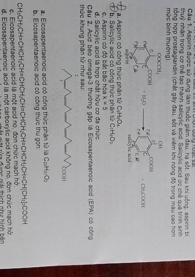 sinh chón đung hoạc san 
Câu 1. Aspirin được sử dụng làm thuốc giảm đau, hạ sốt. Sau khi uống, aspirin bi
thuỷ nhân trong cơ thể tạo thành salicylic acid. Salicylic acid ức chế quá trình sinh
tổng hợp prostaglandin (chất gây đau, sốt và viêm khi nóng độ trong máu cao hơn
mức bình thường).

+CH_3COOH
a. Aspirin có công thức phân tử C_9H_8O_4.
b. Salicylic acid có công thức phân tử C_7H_6O_3.
c. Aspirin có độ bắt bão hòa k=5
d. Salicylic acid là hợp chất hữu cơ đa chức.
Câu 2. Acid béo omega-3 thường gặp là Eicosapentaenoic acid (EPA) có công
thức khung phân tử như sau:
a. Eicosapentaenoic acid có công thức phân tử là C_20H_31O_2
b. Eicosapentaenoic acid có công thức thu gọn:
C H_3CH_2CH=CHCH_2CH=CHCH_2CH=CHCH_2CH=CHCH_2CH=CH[CH_2]_3COOH
c. Eicosapentaenoic acid là một acid no, đơn chức mạch hở.
d. Eicosapentaenoic acid là một carboxylic acid không no, đơn chức mạch hờ.
ặt rừa được giải thích như hình bên