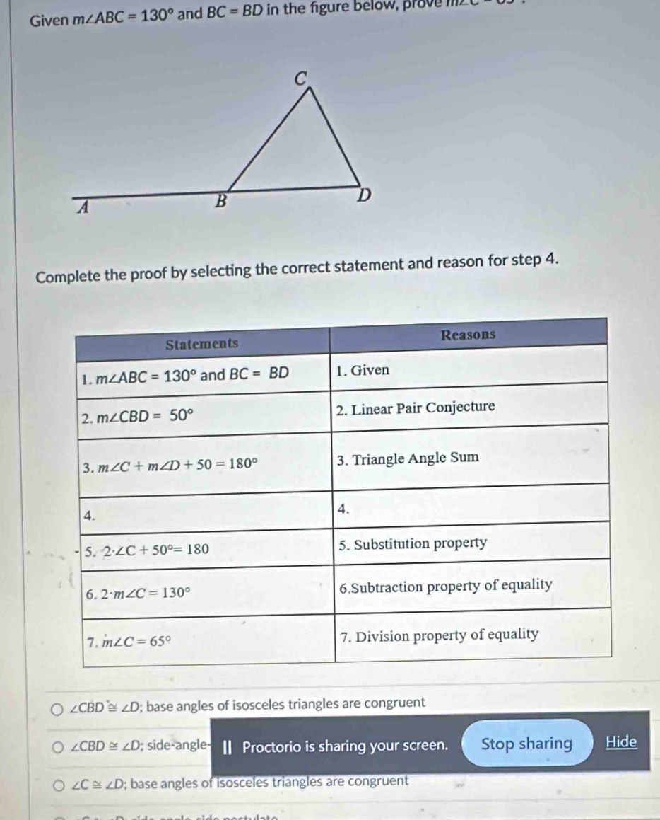 Given m∠ ABC=130° and BC=BD in the figure below, prove m∠ C
Complete the proof by selecting the correct statement and reason for step 4.
∠ CBD≌ ∠ D; base angles of isosceles triangles are congruent
∠ CBD≌ ∠ D; side-angle- Ⅱ Proctorio is sharing your screen. Stop sharing Hide
∠ C≌ ∠ D; base angles of isosceles triangles are congruent