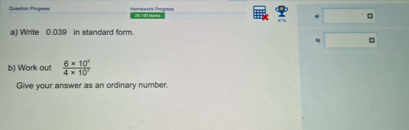 Question Progress Homework Progress 
28 / 93 Marks 
a) 
81% 
a) Write 0.039 in standard form. 
b) 
b) Work out  (6* 10^5)/4* 10^3 
Give your answer as an ordinary number.