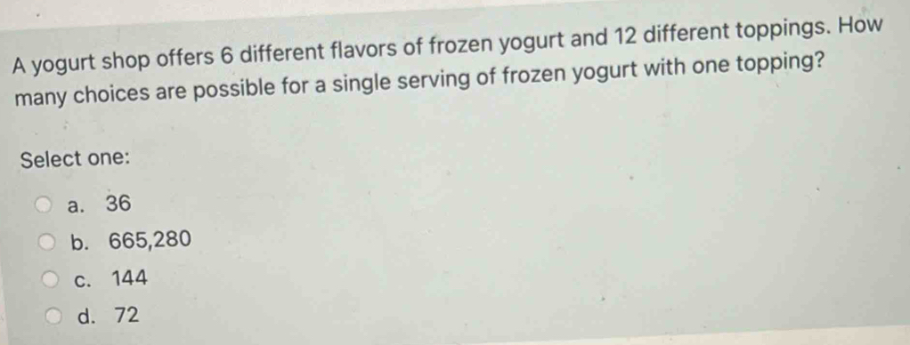 A yogurt shop offers 6 different flavors of frozen yogurt and 12 different toppings. How
many choices are possible for a single serving of frozen yogurt with one topping?
Select one:
a. 36
b. 665,280
c. 144
d. 72