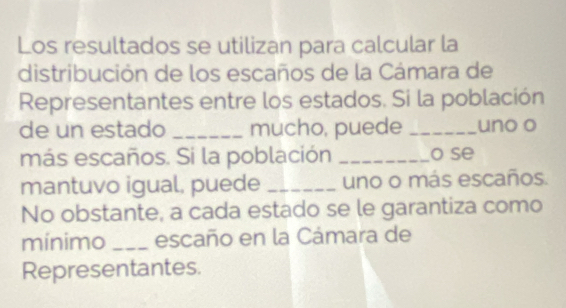 Los resultados se utilizan para calcular la 
distribución de los escaños de la Cámara de 
Representantes entre los estados. Si la población 
de un estado _mucho, puede _uno o 
más escaños. Si la población _o se 
mantuvo igual, puede _uno o más escaños. 
No obstante, a cada estado se le garantiza como 
mínimo _escaño en la Cámara de 
Representantes.