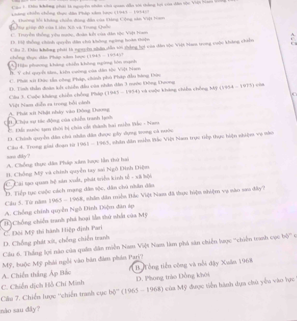 Đâu không phải là nguyên nhân chủ quan dẫn tới thắng lợi của dân tộc Việt Nam Irilg
háng chiến chống thực dân Pháp xâm lược () 1945-1954)
A. Đường lồi kháng chiến đùng đân của Đảng Cộng sản Việt Nam
LU Sự giúp đô của Liên Xô và Trung Quốc
C. Truyền thống yêu nước, đoàn kết của đân tộc Việt Nam
A.
D. Hệ thống chính quyền dân chủ không ngừng hoàn thiện
C.
Câu 2. Dầu không phải là nguyên nhân dẫn tới thắng lợi của dân tộc Việt Nam trong cuộc kháng chiến C
chống thực dân Pháp xâm lược (1945-1954) ?
A Hậu phương kháng chiến không ngừng lớn mạnh
B. Ý chí quyết tâm, kiên cường của dân tộc Việt Nam
C. Phát xít Đức tần công Pháp, chính phủ Pháp đầu hàng Đức
D. Tinh thần đoàn kết chiến đầu của nhân dân 3 nước Đông Dương
Câu 3. Cuộc kháng chiến chống Pháp (1945-1954 4) và cuộc kháng chiến chống Mỹ (1954 - 1975) của
Việt Nam diễn ra trong bối cảnh C
A. Phát xít Nhật nhảy vào Đông Dương
B. Chịu sự tác động của chiến tranh lạnh
C. Đất nước tạm thời bị chia cất thành hai miền Bắc - Nam
D. Chính quyền dân chủ nhân dân được gây dựng trong cả nước
Câu 4. Trong giai đoạn từ 1 961-1965 5, nhân dân miền Bắc Việt Nam trực tiếp thực hiện nhiệm vụ nào
sau dây?
A. Chống thực dân Pháp xâm lược lần thứ hai
B. Chống Mỹ và chính quyền tay sai Ngô Dinh Diệm
C. Cải tạo quan hệ sản xuất, phát triển kinh tế - xã hội
D. Tiếp tục cuộc cách mạng dân tộc, dân chủ nhân dân
Câu 5. Từ năm 1965-1968 5, nhân dân miền Bắc Việt Nam đã thực hiện nhiệm vụ nào sau đây?
A. Chống chính quyền Ngô Đinh Diệm đàn áp
B.Chống chiến tranh phá hoại lần thứ nhất của Mỹ
C. Đòi Mỹ thi hành Hiệp định Pari
D. Chống phát xít, chống chiến tranh
Câu 6. Thắng lợi nào của quân dân miền Nam Việt Nam làm phá sản chiến lược ''chiến tranh cục bộ'' c
Mỹ, buộc Mỹ phải ngồi vào bản đàm phán Pari?
A. Chiến thắng Áp Bắc B. Tổng tiến công và nổi dậy Xuân 1968
C. Chiến dịch Hồ Chí Minh D. Phong trào Đồng khới
Câu 7. Chiến lược “chiến tranh cục bộ'' (1965 - 1968) của Mỹ được tiến hành dựa chủ yếu vào lực
nào sau đây?