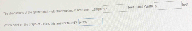 feet
The dimensions of the garden that yield that maximum area are: Length 12 feet and Width 6
Which point on the graph of G(x) is this answer found? (6,72)