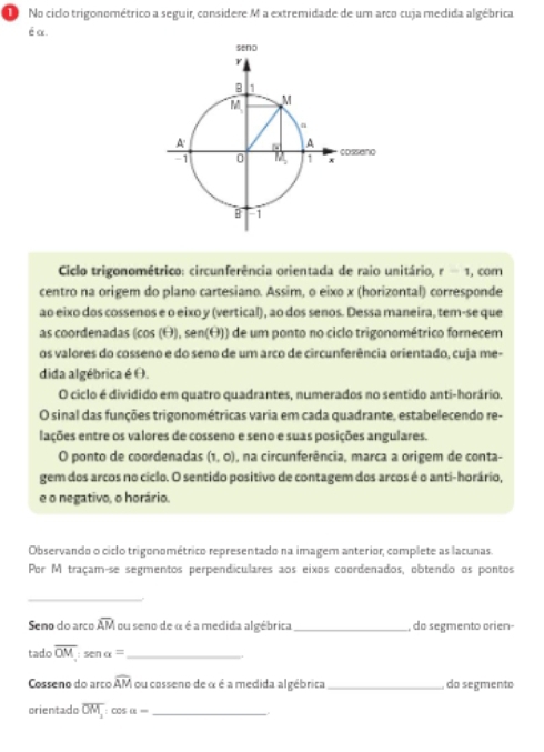 No ciclo trigonométrico a seguir, considere M a extremidade de um arco cuja medida algébrica
é α.
Ciclo trigonométrico: circunferência orientada de raio unitário, r-1 , com
centro na origem do plano cartesiano. Assim, o eixo x (horizontal) corresponde
ao eixo dos cossenos e o eixo y (vertical), ao dos senos. Dessa maneira, tem-se que
as coordenadas (cos (θ), sen(θ)) de um ponto no ciclo trigonométrico fornecem
os valores do cosseno e do seno de um arco de circunferência orientado, cuja me-
dida algébrica é θ.
O ciclo é dividido em quatro quadrantes, numerados no sentido anti-horário.
O sinal das funções trigonométricas varia em cada quadrante, estabelecendo re-
lações entre os valores de cosseno e seno e suas posições angulares.
O ponto de coordenadas (1,0) ), na circunferência, marca a origem de conta-
gem dos arcos no ciclo. O sentido positivo de contagem dos arcos é o anti-horário,
e o negativo, o horário.
Observando o ciclo trigonométrico representado na imagem anterior, complete as lacunas.
Por M traçam-se segmentos perpendiculares aos eixos coordenados, obtendo os pontos
_
Seno do arco widehat AM ou seno de α é a medida algébrica _, do segmento orien-
tado overline OM:senalpha = _
Cosseno do arco widehat AM ou cosseno de α é a medida algébrica _ do segmento
orientado overline OM_2: : COS alpha - _