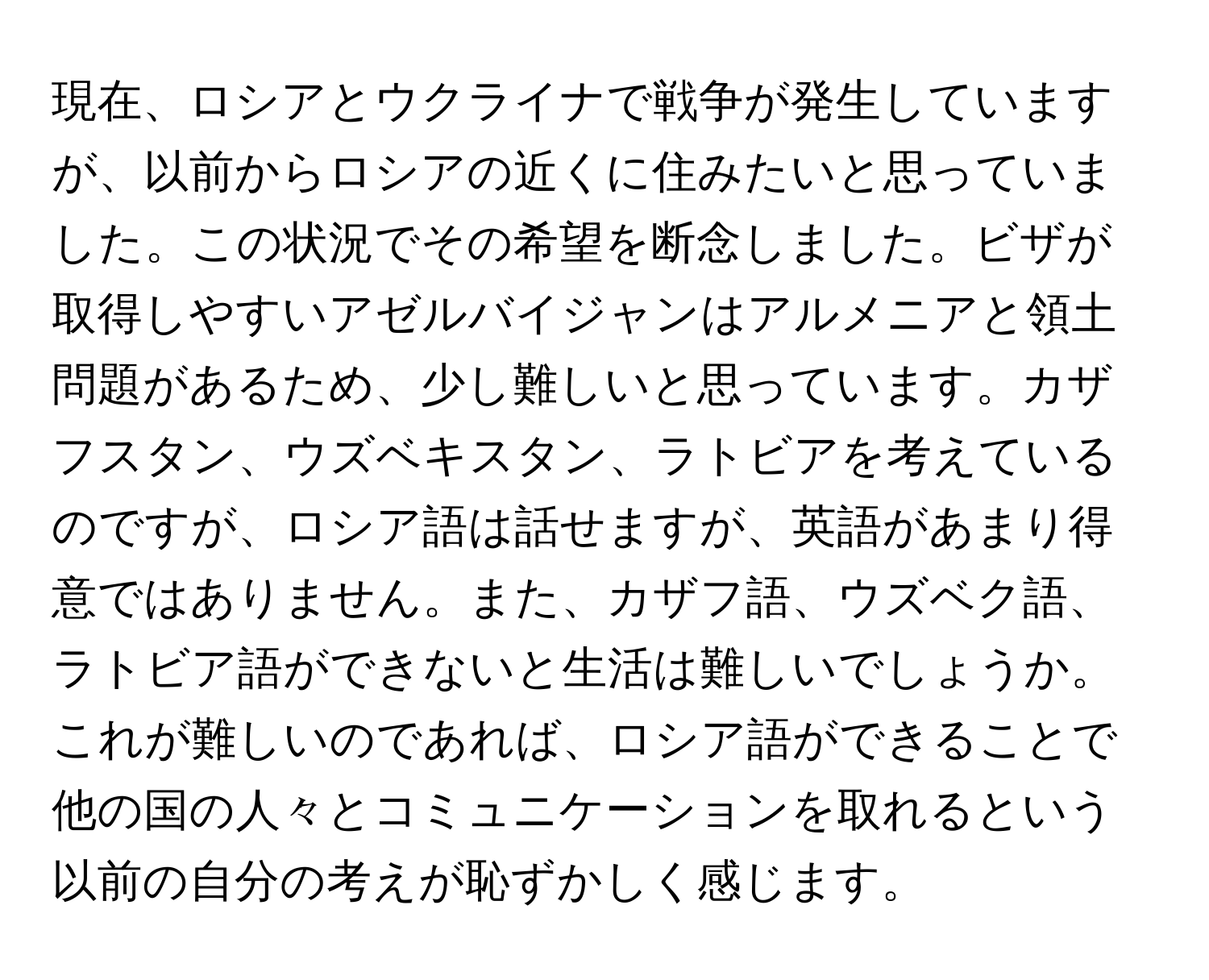 現在、ロシアとウクライナで戦争が発生していますが、以前からロシアの近くに住みたいと思っていました。この状況でその希望を断念しました。ビザが取得しやすいアゼルバイジャンはアルメニアと領土問題があるため、少し難しいと思っています。カザフスタン、ウズベキスタン、ラトビアを考えているのですが、ロシア語は話せますが、英語があまり得意ではありません。また、カザフ語、ウズベク語、ラトビア語ができないと生活は難しいでしょうか。これが難しいのであれば、ロシア語ができることで他の国の人々とコミュニケーションを取れるという以前の自分の考えが恥ずかしく感じます。