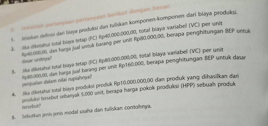 Jawablah pertanyaan-pertanyaan berikut dengan benar. 
1. Jelaskan definisi dari biaya produksi dan tuliskan komponen-komponen dari biaya produksi. 
2. Jika diketahui total biaya tetap (FC) Rp40.000.000,00, total biaya variabel (VC) per unit
Rp40,000,00, dan harga jual untuk barang per unit Rp80.000,00, berapa penghitungan BEP untuk 
dasar unitnya? 
3. Jika diketahui total biaya tetap (FC) Rp80.000.000,00, total biaya variabel (VC) per unit
Rp80.000,00, dan harga jual barang per unit Rp160.000, berapa penghitungan BEP untuk dasar 
penjualan dalam nilai rupiahnya? 
4. Jika diketahui total biaya produksi produk Rp10.000.000,00 dan produk yang dihasilkan dari 
produksi tersebut sebanyak 5.000 unit, berapa harga pokok produksi (HPP) sebuah produk 
tersebut? 
5. Sebutkan jenis-jenis modal usaha dan tuliskan contohnya.