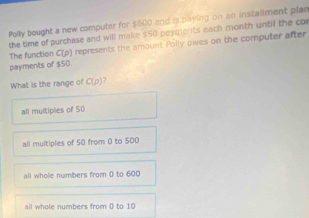 Polly bought a new computer for $600 and is paying on an installment plan
the time of purchase and will make $50 payments each month until the cor
The function C(p) represents the amount Polly owes on the computer after
payments of $50.
What is the range of C(p) ?
all multiples of 50
all multiples of 50 from 0 to 500
all whole numbers from 0 to 600
all whole numbers from 0 to 10