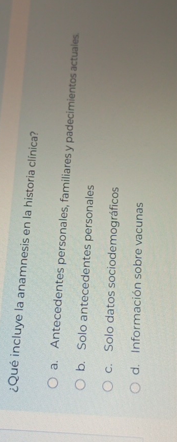 ¿Qué incluye la anamnesis en la historia clínica?
a. Antecedentes personales, familiares y padecimientos actuales.
b. Solo antecedentes personales
c. Solo datos sociodemográficos
d. Información sobre vacunas