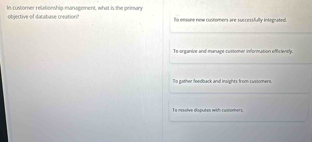 In customer relationship management, what is the primary
objective of database creation? To ensure new customers are successfully integrated.
To organize and manage customer information efficiently.
To gather feedback and insights from customers.
To resolve disputes with customers.