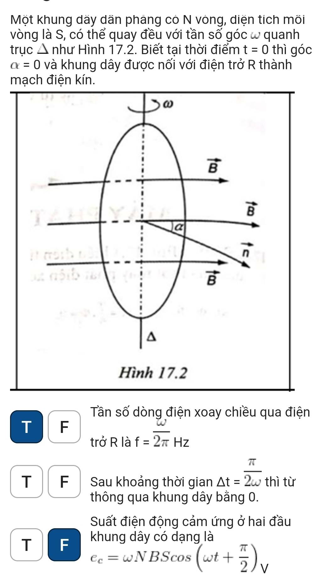 Một khung dãy dân pháng có N vòng, diện tích môi
vòng là S, có thể quay đều với tần số góc ω quanh
trục △ nh nư Hình 17.2. Biết tại thời điểm t=0 thì góc
alpha =0 và khung dây được nối với điện trở R thành
mạch điện kín.
ω
vector B
vector B
a
vector n
vector B^((Hình 17.2
Tần số dòng điện xoay chiều qua điện
T F
trở R là f=overline 2π)Hz
T F Sau khoảng thời gian △ t=frac π)2omega  thì từ
thông qua khung dây bằng 0.
Suất điện động cảm ứng ở hai đầu
khung dây có dang là
T F e_c=omega NBScos (omega t+ π /2 )_V