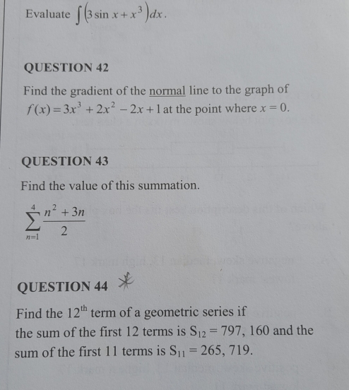 Evaluate ∈t (3sin x+x^3)dx. 
QUESTION 42 
Find the gradient of the normal line to the graph of
f(x)=3x^3+2x^2-2x+1 at the point where x=0. 
QUESTION 43 
Find the value of this summation.
sumlimits _(n=1)^4 (n^2+3n)/2 
QUESTION 44 
Find the 12^(th) term of a geometric series if 
the sum of the first 12 terms is S_12=797,160 and the 
sum of the first 11 terms is S_11=265,719.