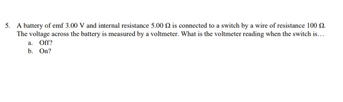 A battery of emf 3.00 V and internal resistance 5.00 Ω is connected to a switch by a wire of resistance 100 Ω. 
The voltage across the battery is measured by a voltmeter. What is the voltmeter reading when the switch is… 
a. Off? 
b. On?