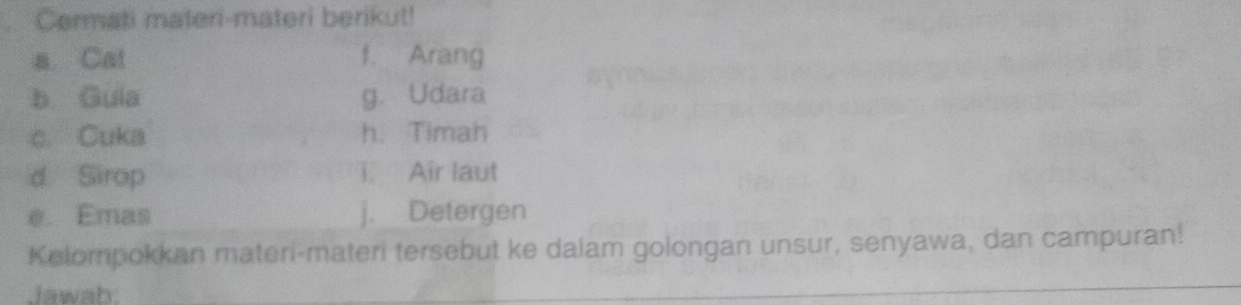 Cermati materi-materi berikut! 
a Cat f. Arang 
b Guia g. Udara 
c. Cuka h. Timah 
d Sirop i. Air laut 
e. Emas j. Detergen 
Kelompokkan materi-materi tersebut ke dalam golongan unsur, senyawa, dan campuran! 
Jawab.