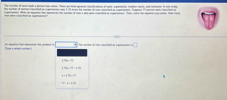 The number of taste buds a person has varies. There are three general classifications of taste: supertaster, medium taster, and nontaster. In one study,
the number of women classified as supertasters was 2.75 times the number of men classified as supertasters. Suppose 77 women were classified as
supertasters. Write an equation that represents the number of men x who were classified as supertasters. Then, solve the equation you wrote. How many
men were classified as supertasters?
An equation that represents this problem is □ □ The number of men classified as supertasters is □ 
(Type a whole number.)
2.75x=77.
2.75x=77-2.75
x+2.75=77.
77-x=2.75