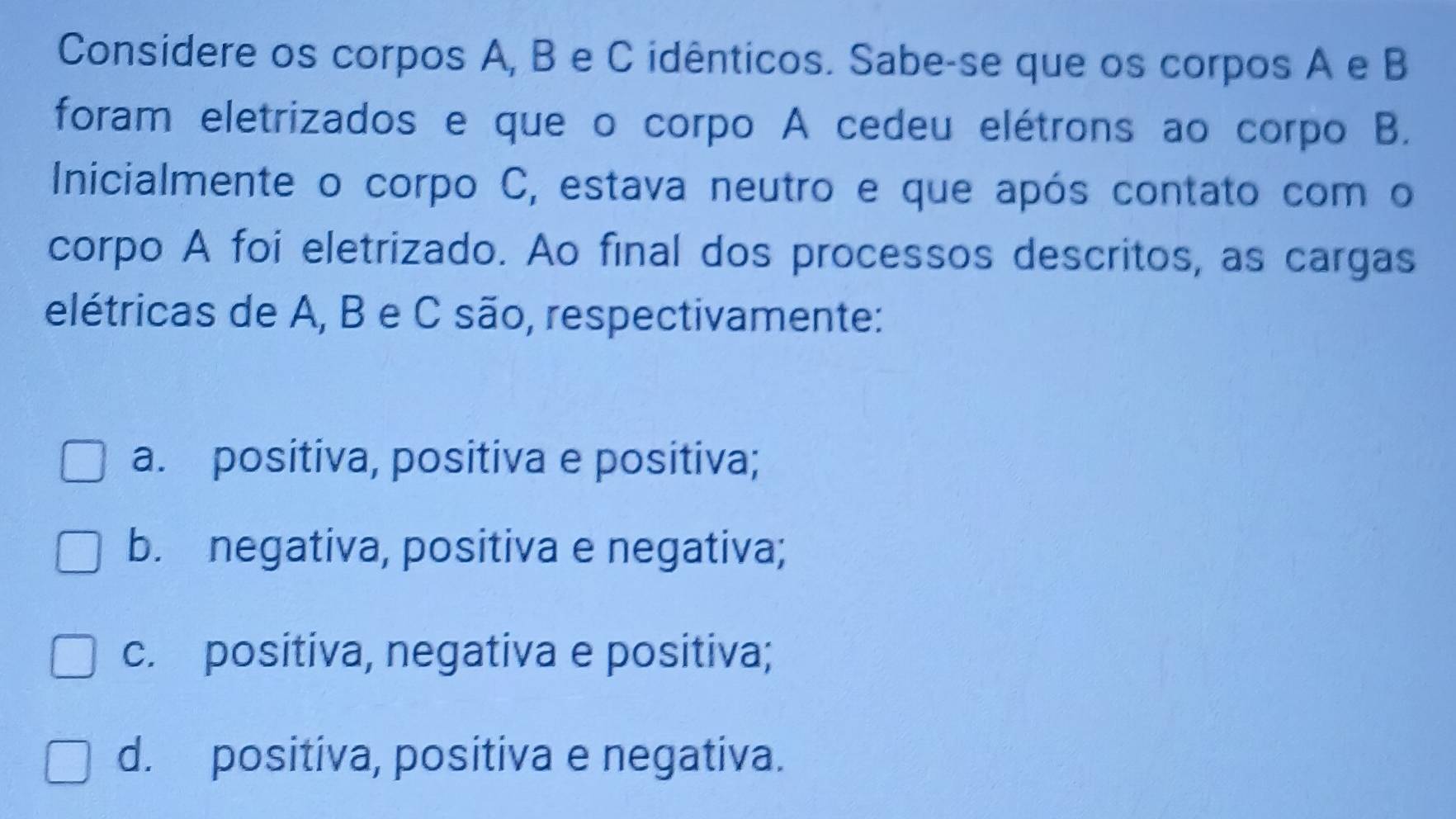 Considere os corpos A, B e C idênticos. Sabe-se que os corpos A e B
foram eletrizados e que o corpo A cedeu elétrons ao corpo B.
Inicialmente o corpo C, estava neutro e que após contato com o
corpo A foi eletrizado. Ao final dos processos descritos, as cargas
elétricas de A, B e C são, respectivamente:
a. positiva, positiva e positiva;
b. negativa, positiva e negativa;
c. positiva, negativa e positiva;
d. positiva, positiva e negativa.