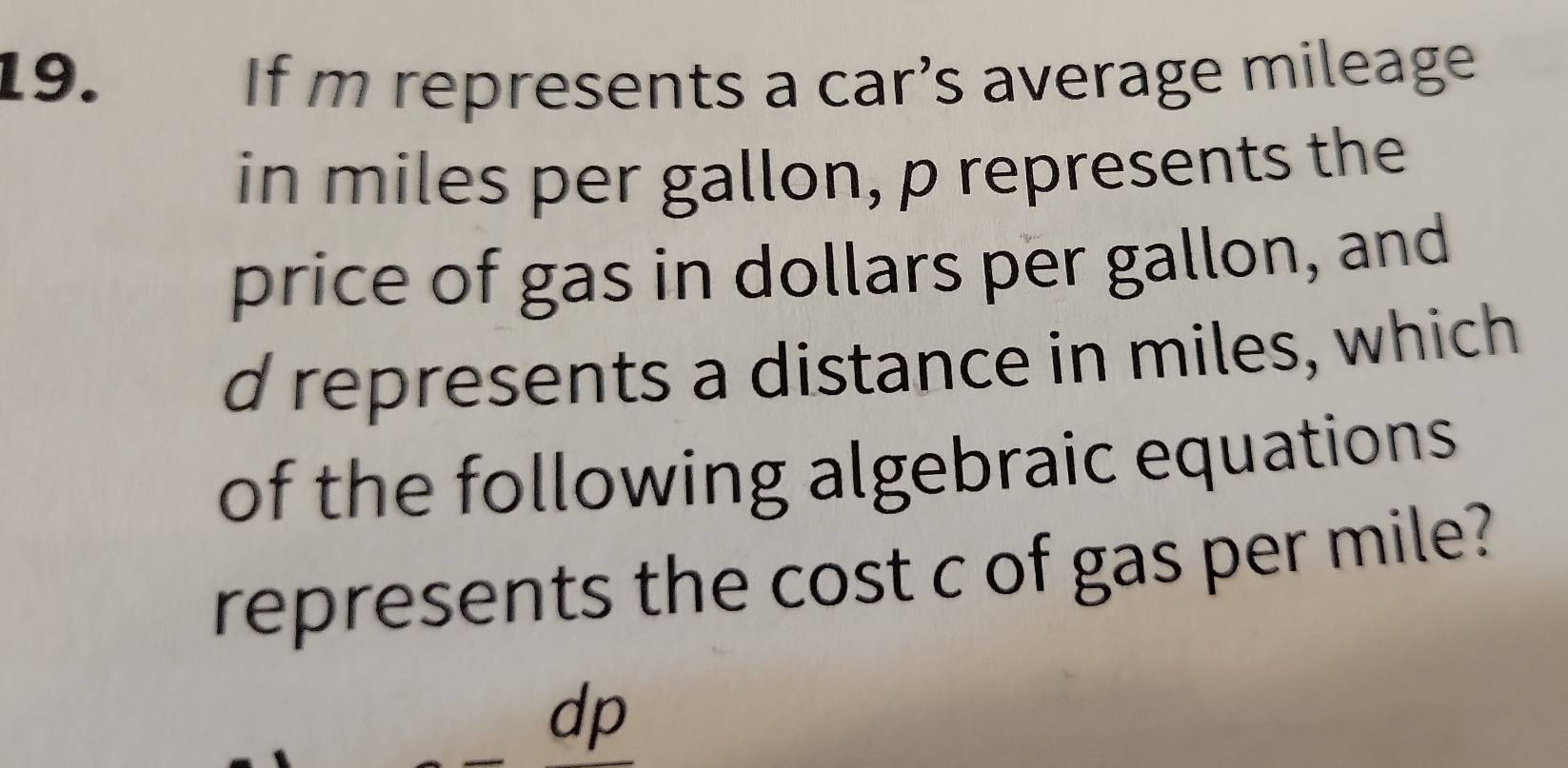 If m represents a car’s average mileage 
in miles per gallon, p represents the 
price of gas in dollars per gallon, and
d represents a distance in miles, which 
of the following algebraic equations 
represents the cost c of gas per mile?
dp