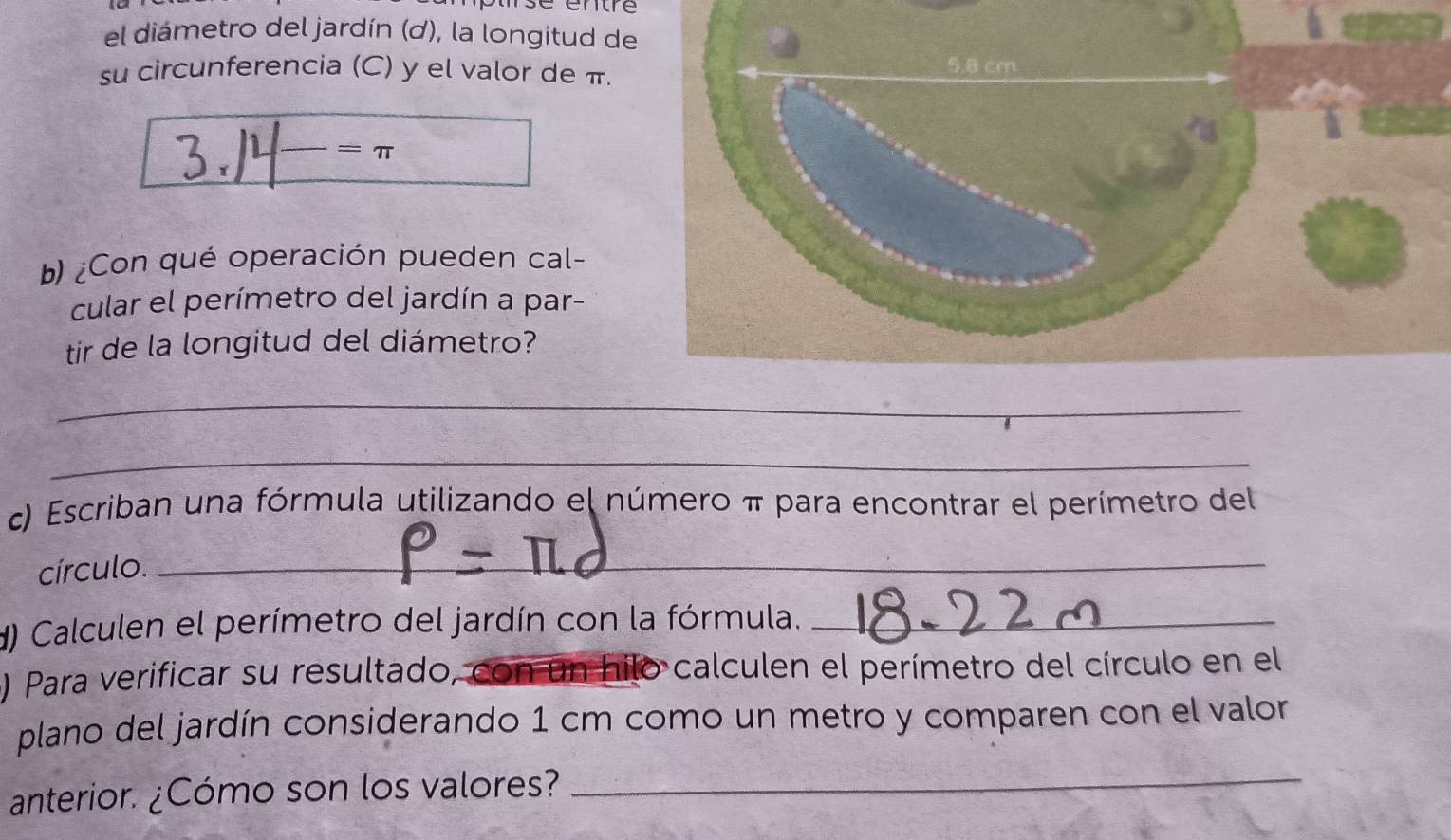 el diámetro del jardín (ơ), la longitud de 
su circunferencia (C) y el valor de π.
=π
b) ¿Con qué operación pueden cal- 
cular el perímetro del jardín a par- 
tir de la longitud del diámetro? 
_ 
_ 
c) Escriban una fórmula utilizando el número π para encontrar el perímetro del 
círculo._ 
d) Calculen el perímetro del jardín con la fórmula._ 
o 
) Para verificar su resultado, _calculen el perímetro del círculo en el 
plano del jardín considerando 1 cm como un metro y comparen con el valor 
anterior. ¿Cómo son los valores? 
_