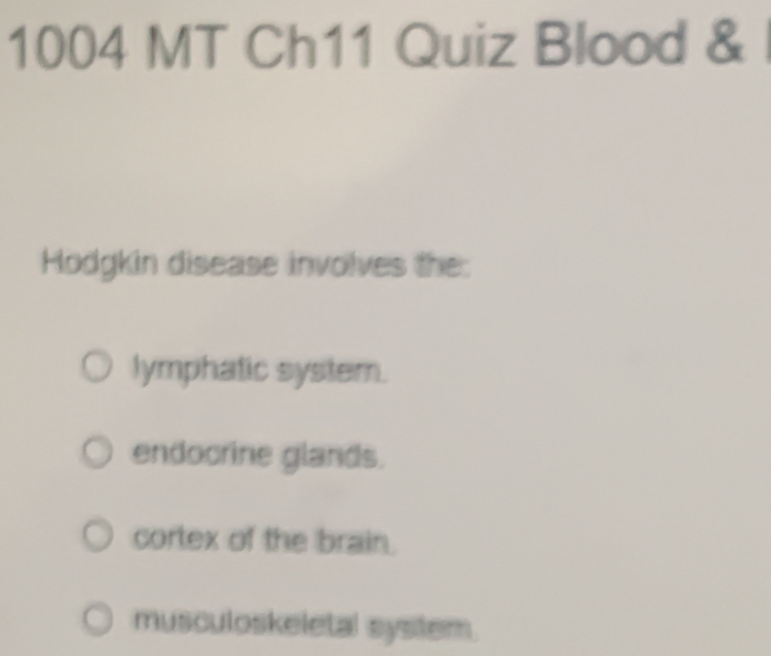 1004 MT Ch11 Quiz Blood &
Hodgkin disease involves the:
lymphatic system.
endocrine glands.
cortex of the brain.
musculoskeletal system.