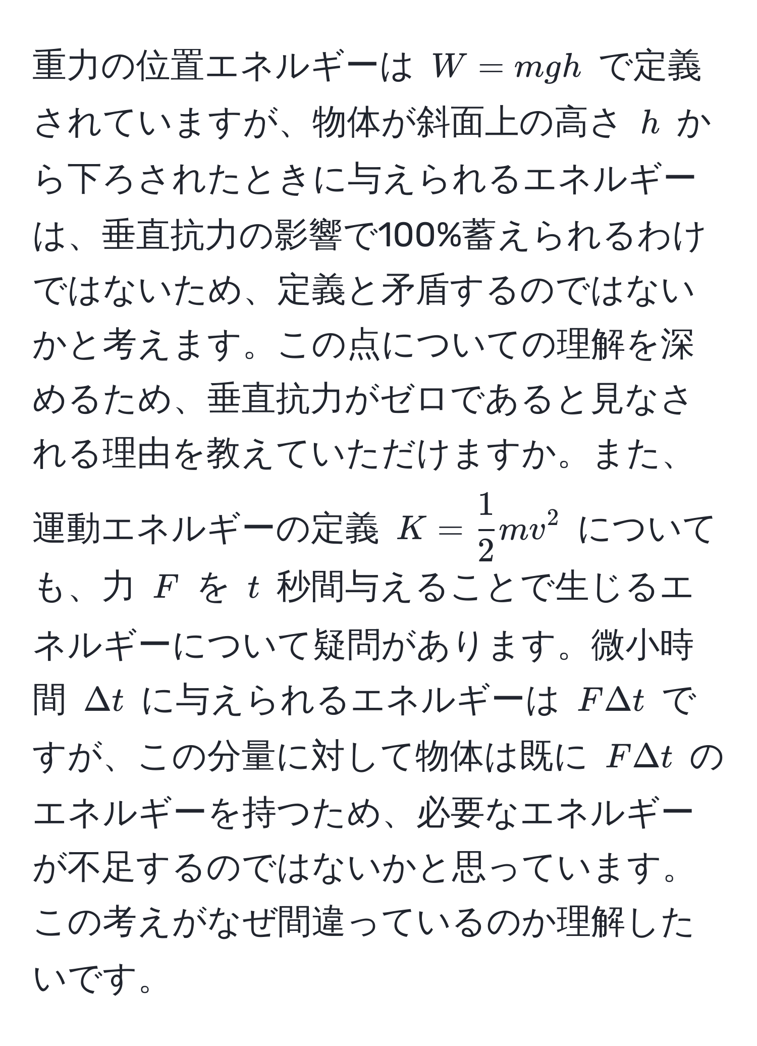 重力の位置エネルギーは $W = mgh$ で定義されていますが、物体が斜面上の高さ $h$ から下ろされたときに与えられるエネルギーは、垂直抗力の影響で100%蓄えられるわけではないため、定義と矛盾するのではないかと考えます。この点についての理解を深めるため、垂直抗力がゼロであると見なされる理由を教えていただけますか。また、運動エネルギーの定義 $K =  1/2 mv^2$ についても、力 $F$ を $t$ 秒間与えることで生じるエネルギーについて疑問があります。微小時間 $Delta t$ に与えられるエネルギーは $F Delta t$ ですが、この分量に対して物体は既に $F Delta t$ のエネルギーを持つため、必要なエネルギーが不足するのではないかと思っています。この考えがなぜ間違っているのか理解したいです。