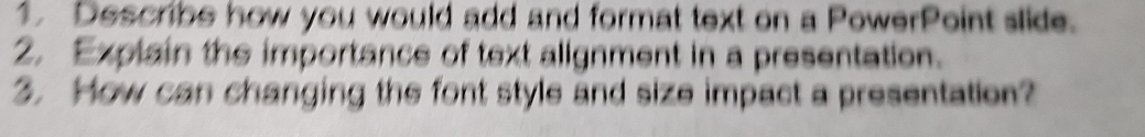Describe how you would add and format text on a PowerPoint slide. 
2. Explain the importance of text alignment in a presentation. 
. How can changing the font style and size impact a presentation?